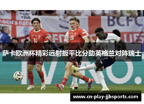 萨卡欧洲杯精彩远射扳平比分助英格兰对阵瑞士